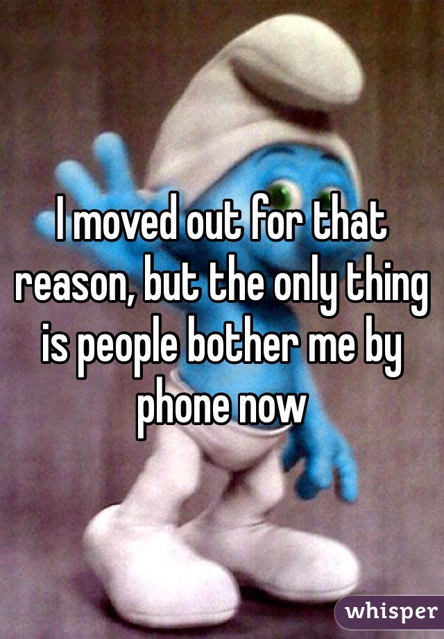 I moved out for that reason, but the only thing is people bother me by phone now 