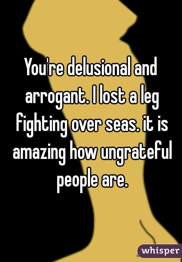 You're delusional and arrogant. I lost a leg fighting over seas. it is amazing how ungrateful people are.