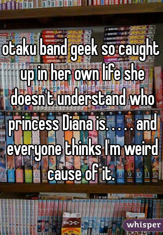 otaku band geek so caught up in her own life she doesn't understand who princess Diana is. . . . . and everyone thinks I'm weird cause of it. 