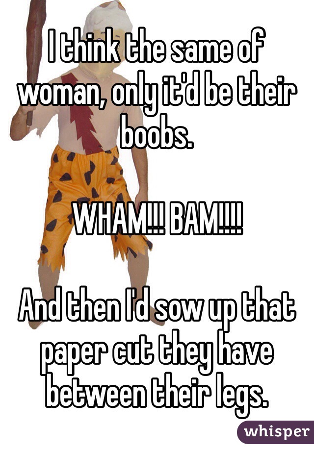 I think the same of woman, only it'd be their boobs. 

WHAM!!! BAM!!!!

And then I'd sow up that paper cut they have between their legs.