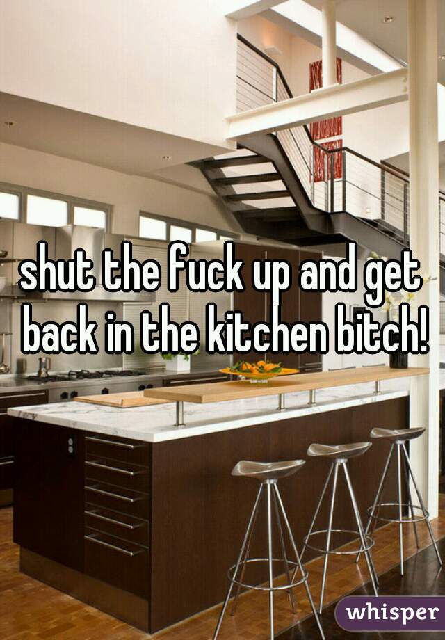 shut the fuck up and get back in the kitchen bitch!