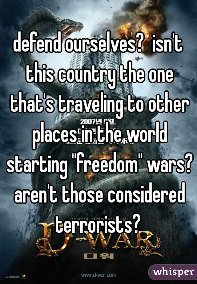defend ourselves?  isn't this country the one that's traveling to other places in the world starting "freedom" wars? aren't those considered terrorists? 
