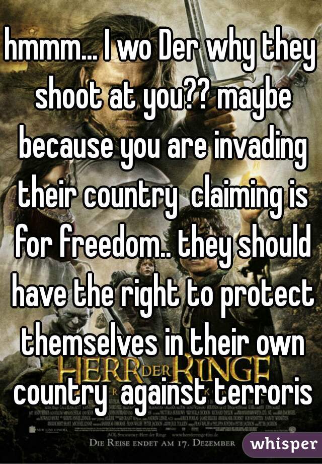 hmmm... I wo Der why they shoot at you?? maybe because you are invading their country  claiming is for freedom.. they should have the right to protect themselves in their own country  against terroris