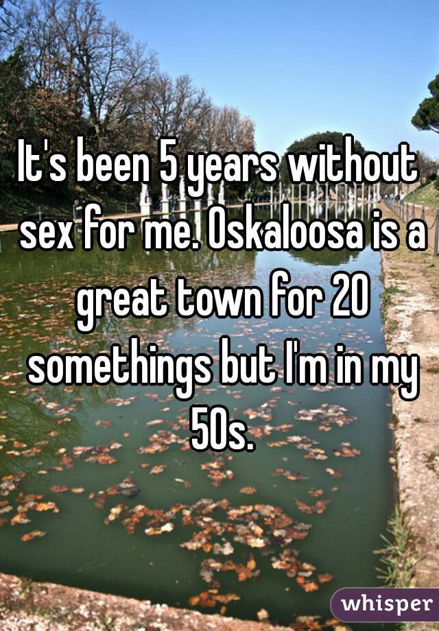 It's been 5 years without sex for me. Oskaloosa is a great town for 20 somethings but I'm in my 50s.