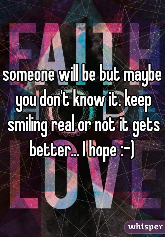 someone will be but maybe you don't know it. keep smiling real or not it gets better... I hope :-) 
