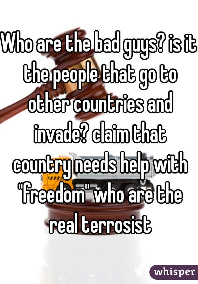 Who are the bad guys? is it the people that go to other countries and invade? claim that country needs help with "freedom" who are the real terrosist