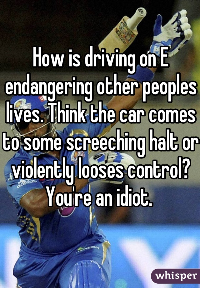 How is driving on E endangering other peoples lives. Think the car comes to some screeching halt or violently looses control?  You're an idiot. 
