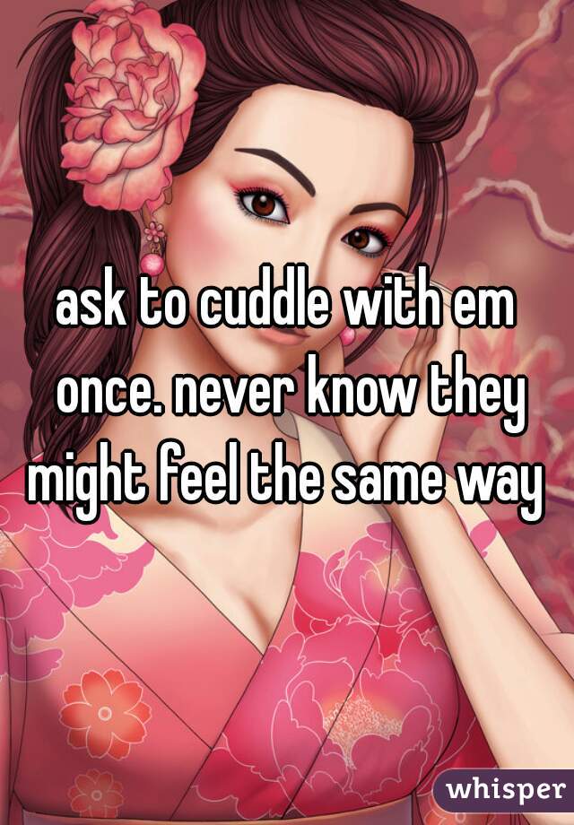 ask to cuddle with em once. never know they might feel the same way 