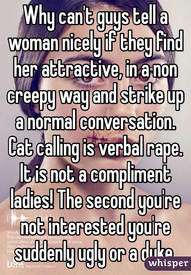 Why can't guys tell a woman nicely if they find her attractive, in a non creepy way and strike up a normal conversation.
Cat calling is verbal rape. It is not a compliment ladies! The second you're not interested you're suddenly ugly or a dyke.