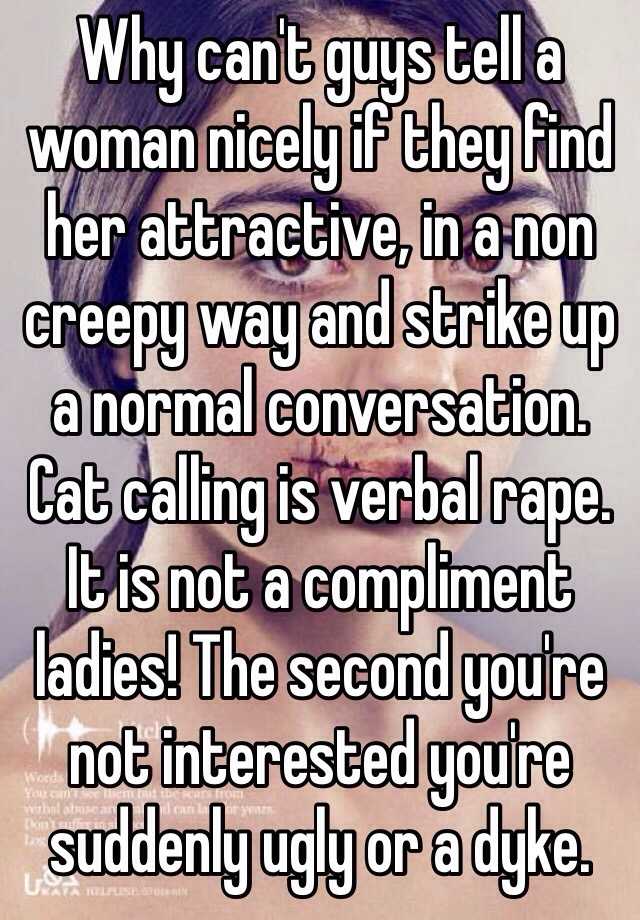 Why can't guys tell a woman nicely if they find her attractive, in a non creepy way and strike up a normal conversation.
Cat calling is verbal rape. It is not a compliment ladies! The second you're not interested you're suddenly ugly or a dyke.