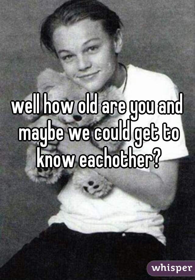 well how old are you and maybe we could get to know eachother?