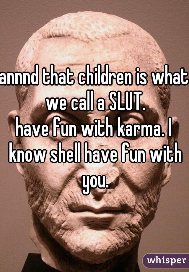 annnd that children is what we call a SLUT.
have fun with karma. I know shell have fun with you.