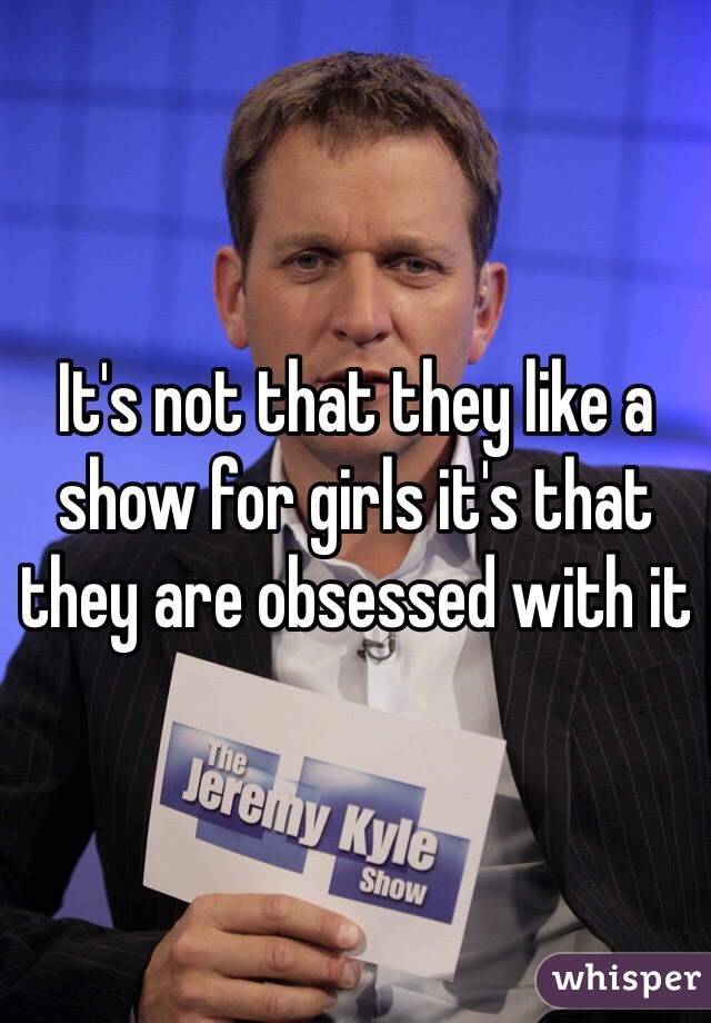 It's not that they like a show for girls it's that they are obsessed with it