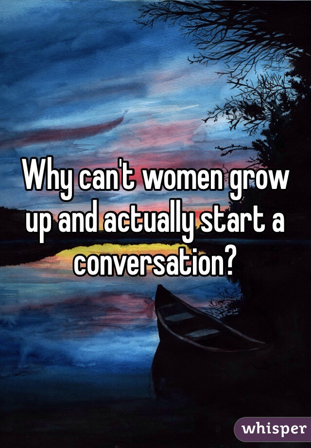 Why can't women grow up and actually start a conversation? 