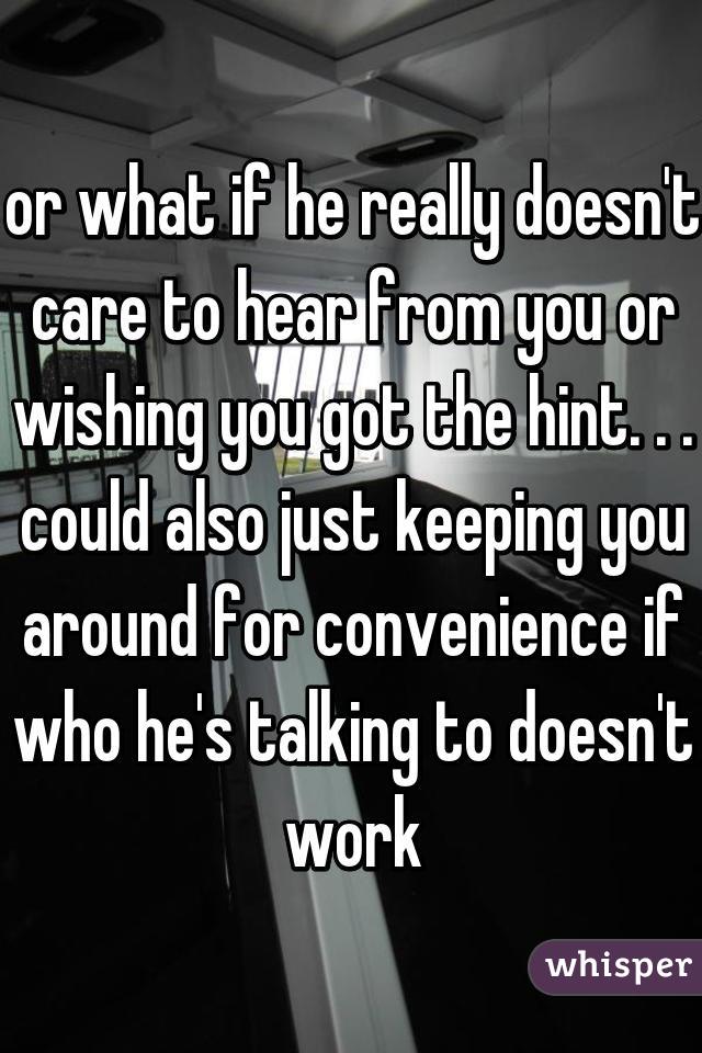 or what if he really doesn't care to hear from you or wishing you got the hint. . . could also just keeping you around for convenience if who he's talking to doesn't work