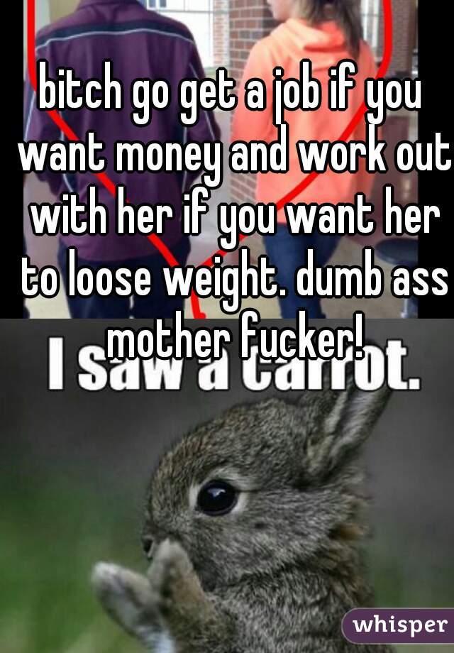 bitch go get a job if you want money and work out with her if you want her to loose weight. dumb ass mother fucker!