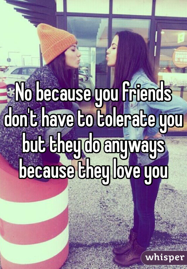 No because you friends don't have to tolerate you but they do anyways because they love you 