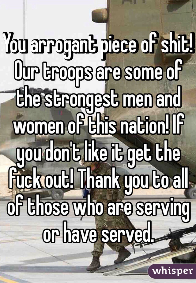 You arrogant piece of shit! Our troops are some of the strongest men and women of this nation! If you don't like it get the fuck out! Thank you to all of those who are serving or have served.