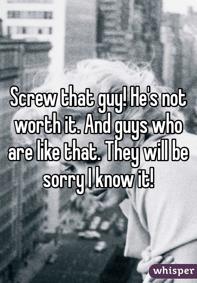 Screw that guy! He's not worth it. And guys who are like that. They will be sorry I know it!