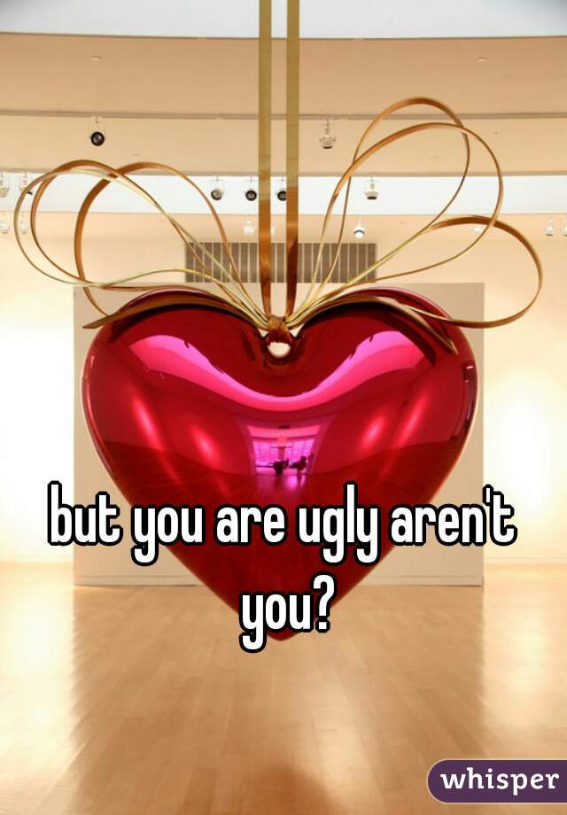 but you are ugly aren't you?