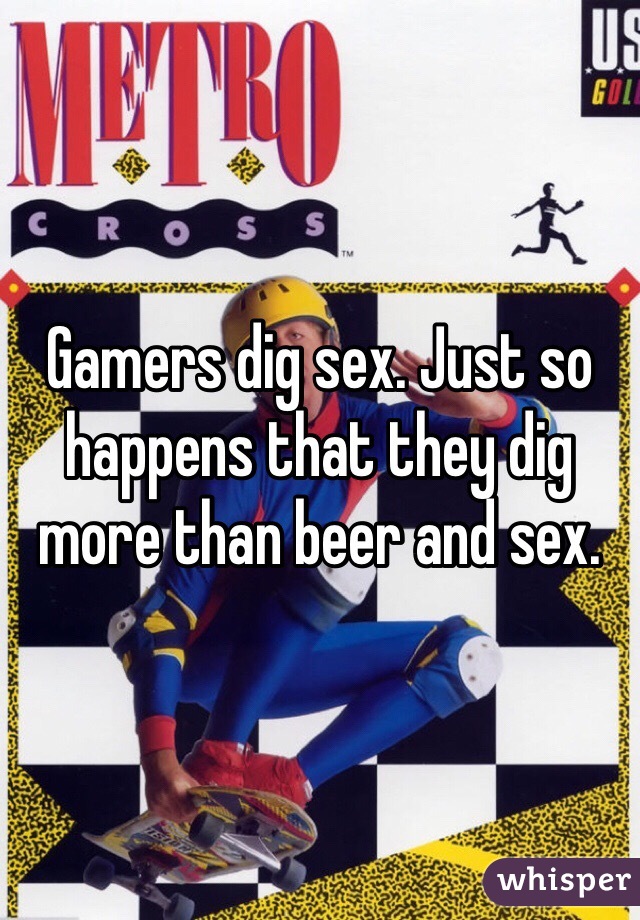 Gamers dig sex. Just so happens that they dig more than beer and sex.