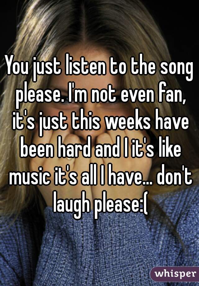 You just listen to the song please. I'm not even fan, it's just this weeks have been hard and I it's like music it's all I have... don't laugh please:(