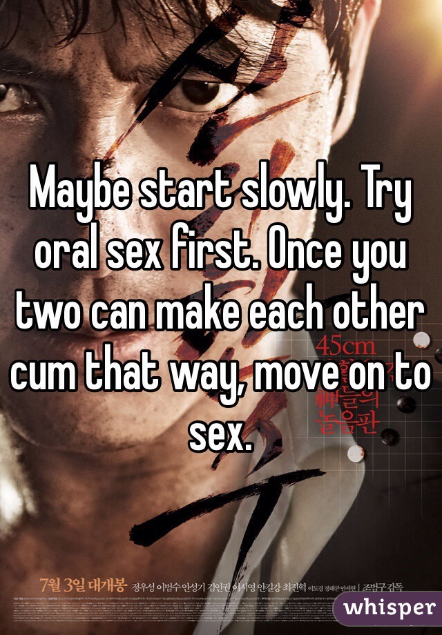 Maybe start slowly. Try oral sex first. Once you two can make each other cum that way, move on to sex. 