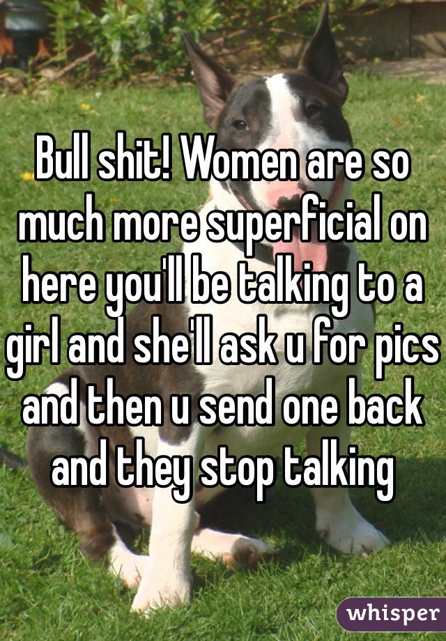 Bull shit! Women are so much more superficial on here you'll be talking to a girl and she'll ask u for pics and then u send one back and they stop talking 