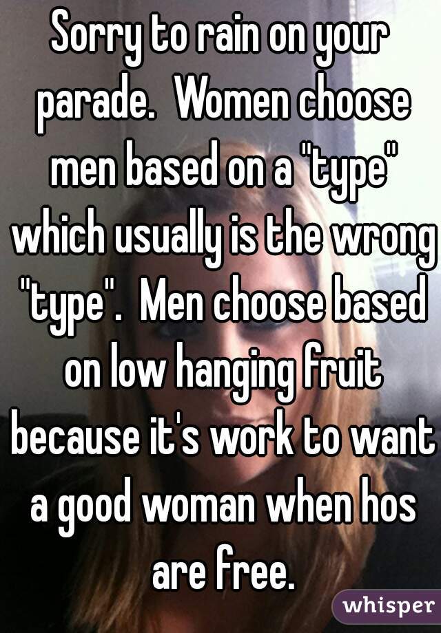 Sorry to rain on your parade.  Women choose men based on a "type" which usually is the wrong "type".  Men choose based on low hanging fruit because it's work to want a good woman when hos are free.