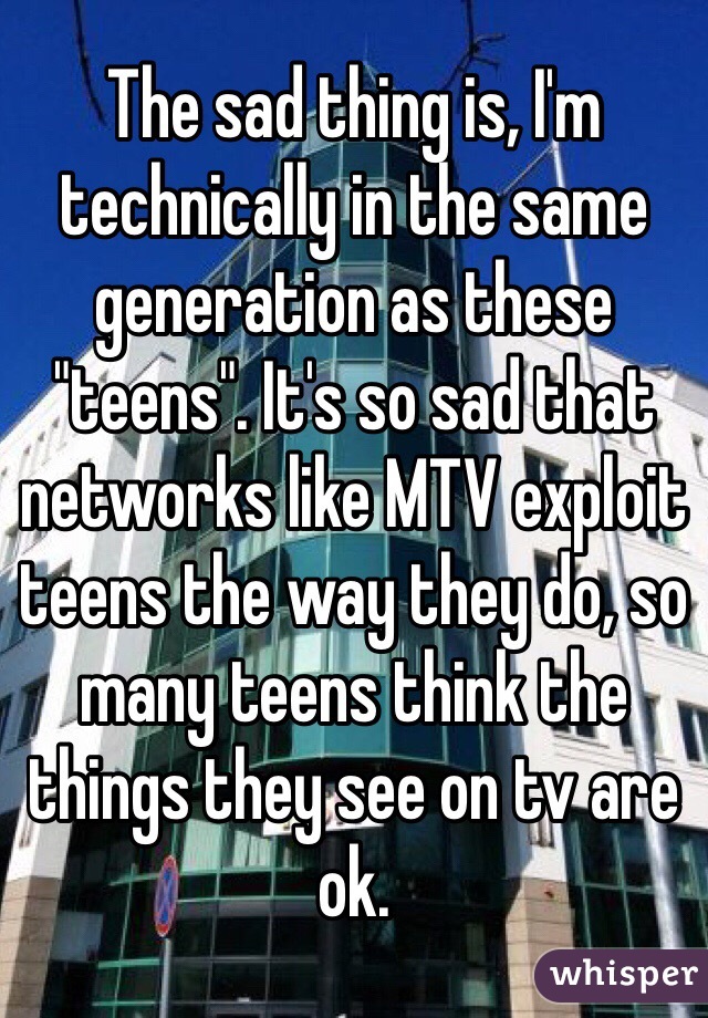 The sad thing is, I'm technically in the same generation as these "teens". It's so sad that networks like MTV exploit teens the way they do, so many teens think the things they see on tv are ok. 