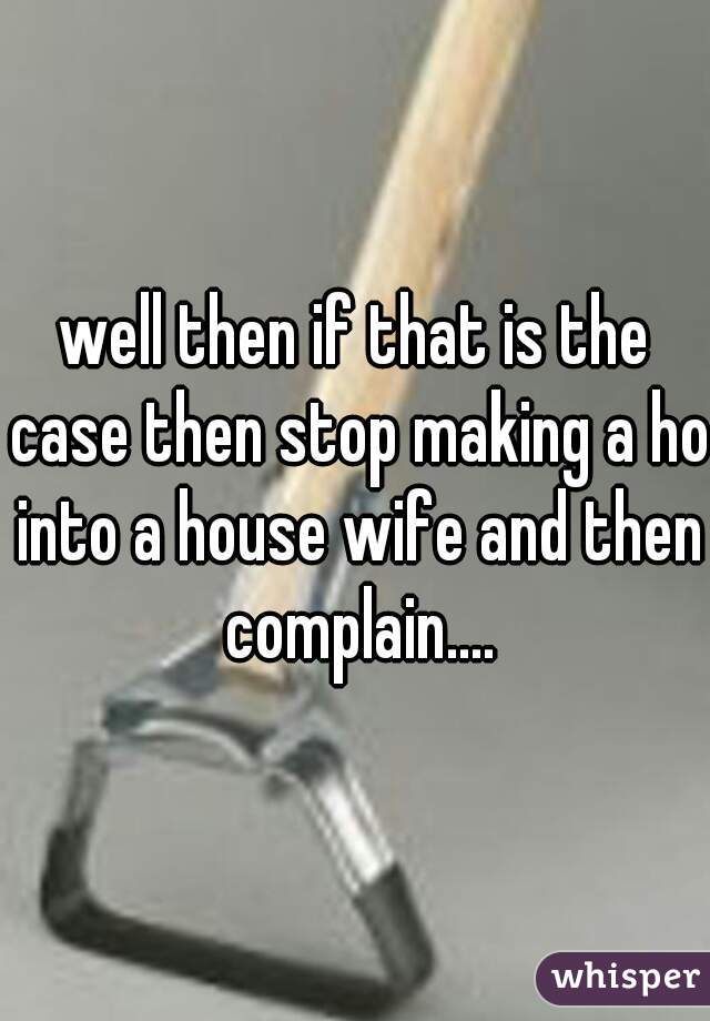 well then if that is the case then stop making a ho into a house wife and then complain....