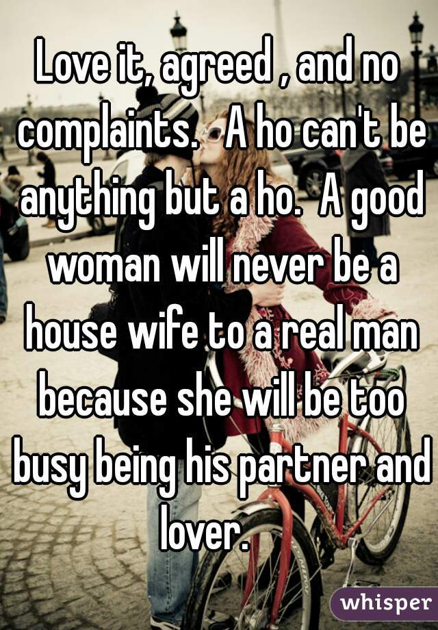 Love it, agreed , and no complaints.   A ho can't be anything but a ho.  A good woman will never be a house wife to a real man because she will be too busy being his partner and lover.    