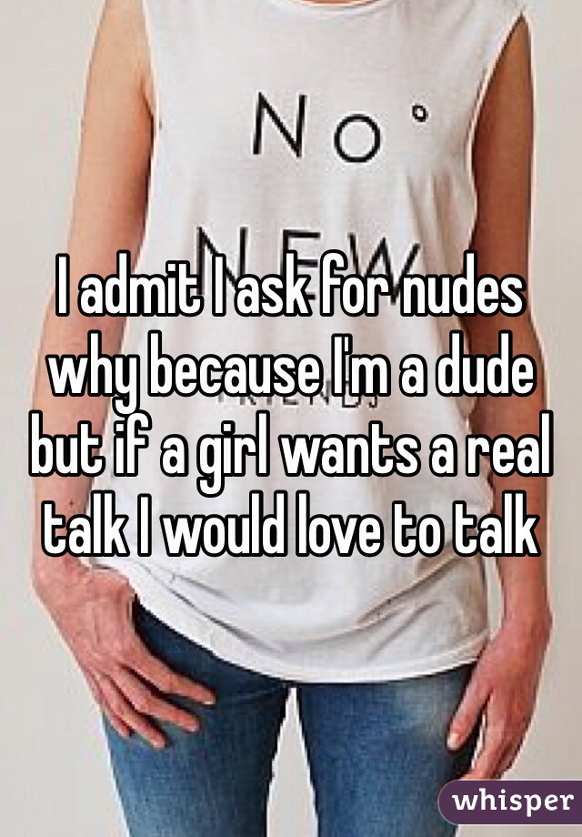 I admit I ask for nudes why because I'm a dude but if a girl wants a real talk I would love to talk