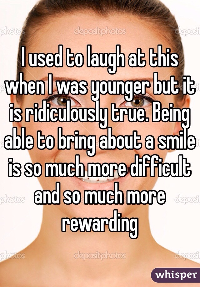 I used to laugh at this when I was younger but it is ridiculously true. Being able to bring about a smile is so much more difficult and so much more rewarding 