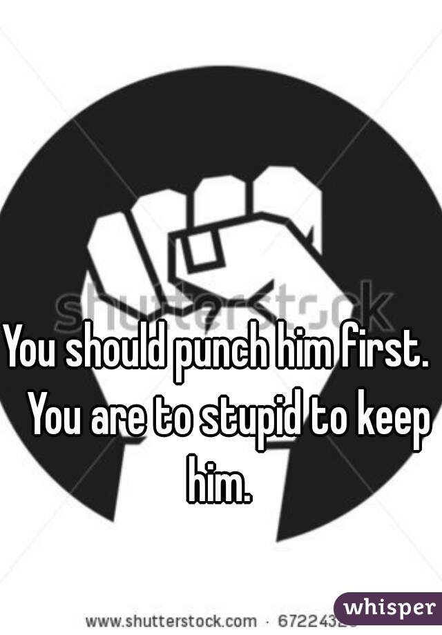You should punch him first.   You are to stupid to keep him. 