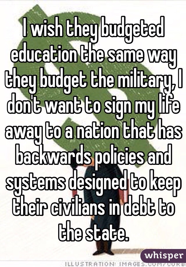 I wish they budgeted education the same way they budget the military, I don't want to sign my life away to a nation that has backwards policies and systems designed to keep their civilians in debt to the state.