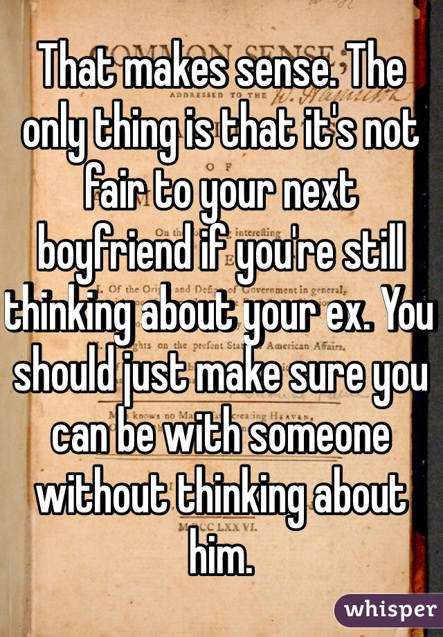 That makes sense. The only thing is that it's not fair to your next boyfriend if you're still thinking about your ex. You should just make sure you can be with someone without thinking about him.