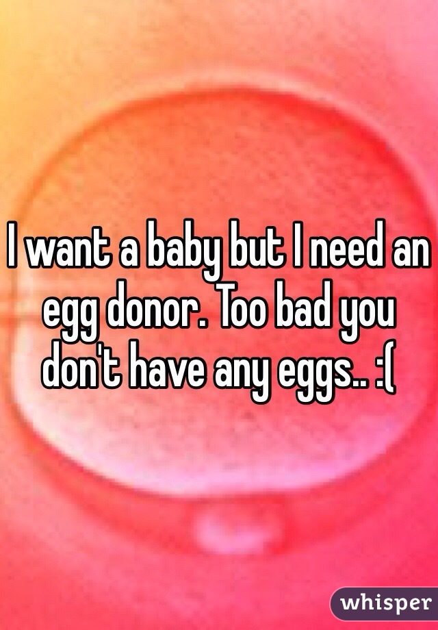 I want a baby but I need an egg donor. Too bad you don't have any eggs.. :(