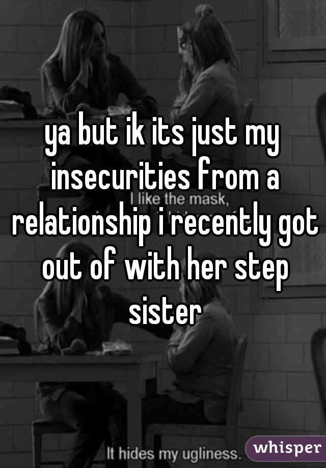 ya but ik its just my insecurities from a relationship i recently got out of with her step sister