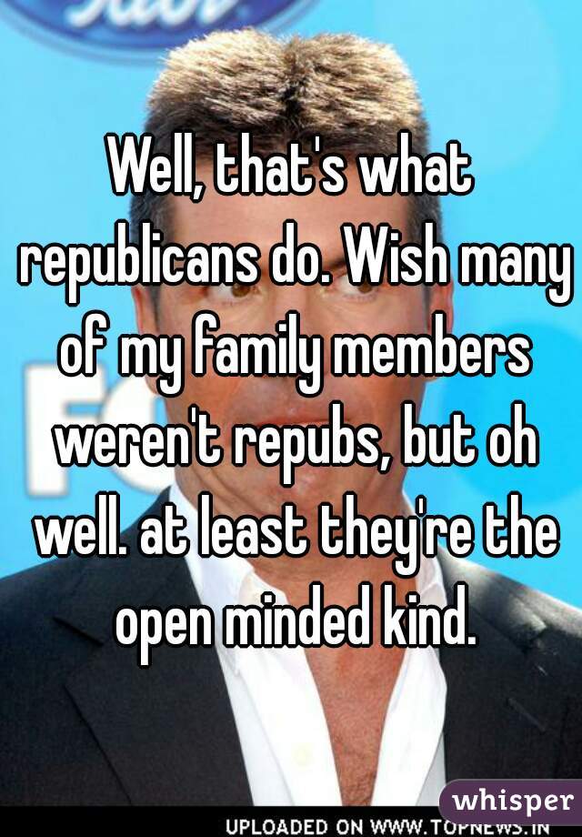 Well, that's what republicans do. Wish many of my family members weren't repubs, but oh well. at least they're the open minded kind.