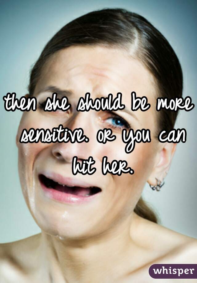 then she should be more sensitive. or you can hit her.