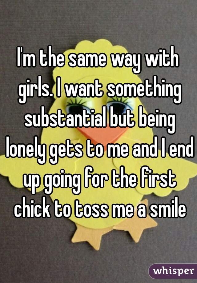 I'm the same way with girls. I want something substantial but being lonely gets to me and I end up going for the first chick to toss me a smile