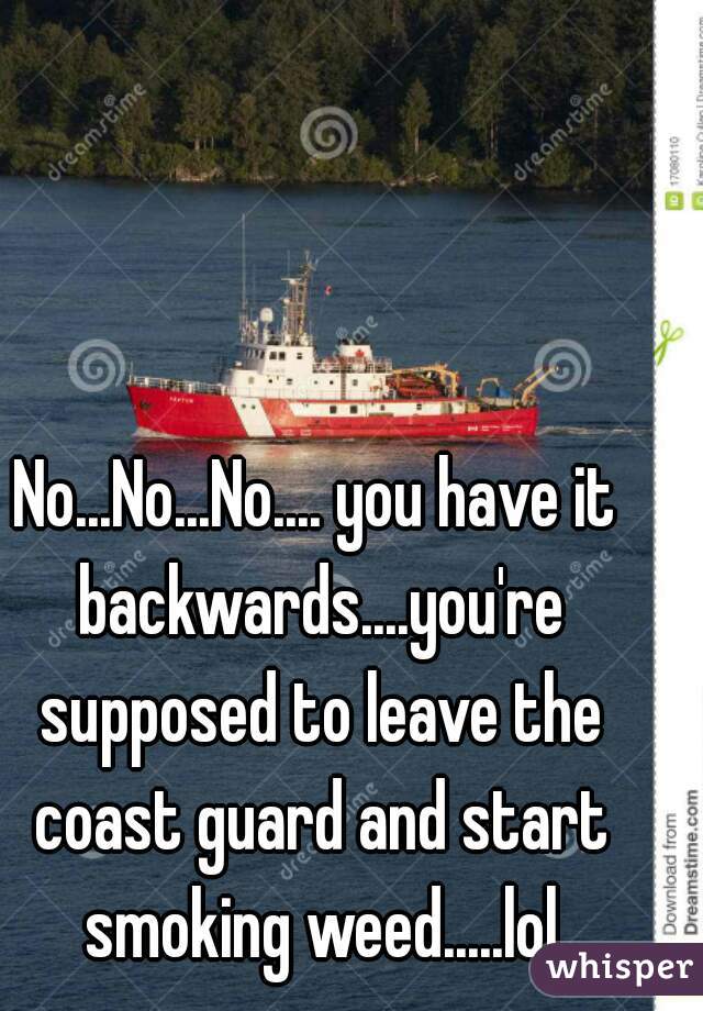 No...No...No.... you have it backwards....you're supposed to leave the coast guard and start smoking weed.....lol
