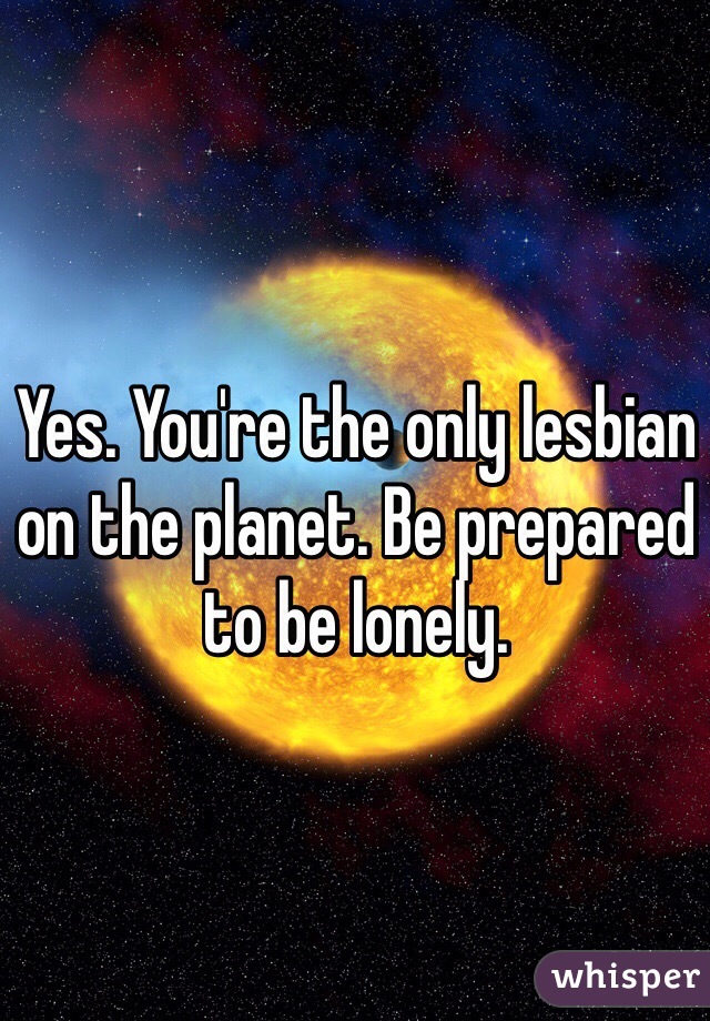 Yes. You're the only lesbian on the planet. Be prepared to be lonely. 
