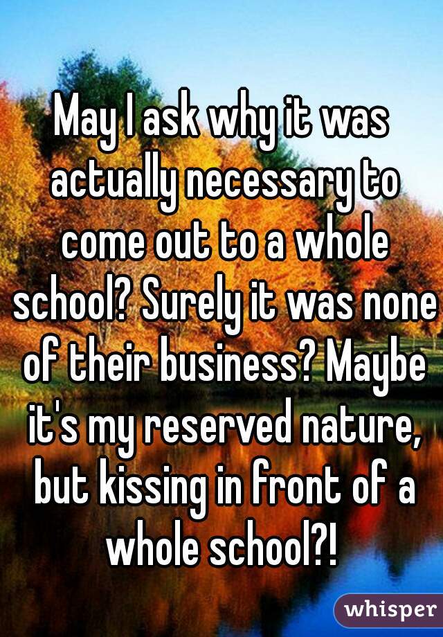 May I ask why it was actually necessary to come out to a whole school? Surely it was none of their business? Maybe it's my reserved nature, but kissing in front of a whole school?! 