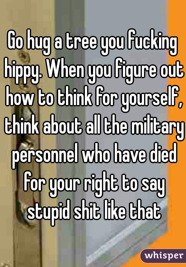 Go hug a tree you fucking hippy. When you figure out how to think for yourself, think about all the military personnel who have died for your right to say stupid shit like that