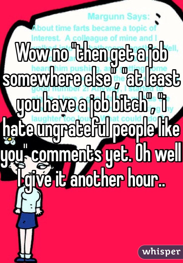 Wow no "then get a job somewhere else", "at least you have a job bitch", "i hate ungrateful people like you" comments yet. Oh well I give it another hour.. 