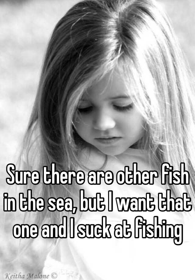 sure-there-are-other-fish-in-the-sea-but-i-want-that-one-and-i-suck-at