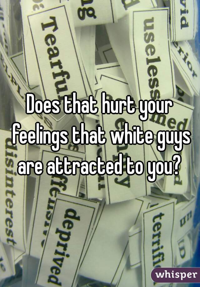 Does that hurt your feelings that white guys are attracted to you? 