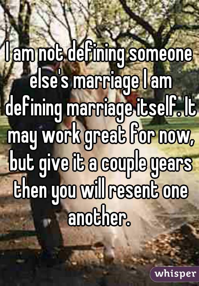 I am not defining someone else's marriage I am defining marriage itself. It may work great for now, but give it a couple years then you will resent one another. 